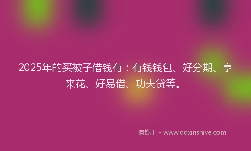 2025年的买被子借钱有：有钱钱包、好分期、享来花、好易借、功夫贷等。