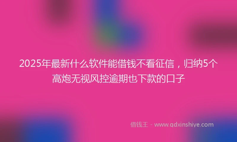 2025年最新什么软件能借钱不看征信，归纳5个高炮无视风控逾期也下款的口子