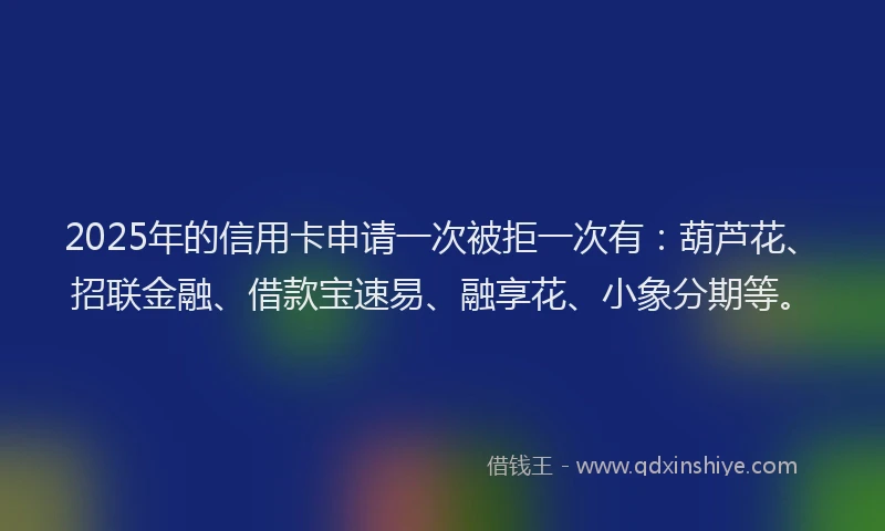 2025年的信用卡申请一次被拒一次有：葫芦花、招联金融、借款宝速易、融享花、小象分期等。