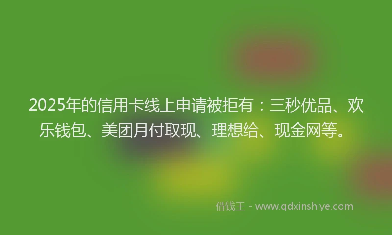 2025年的信用卡线上申请被拒有：三秒优品、欢乐钱包、美团月付取现、理想给、现金网等。