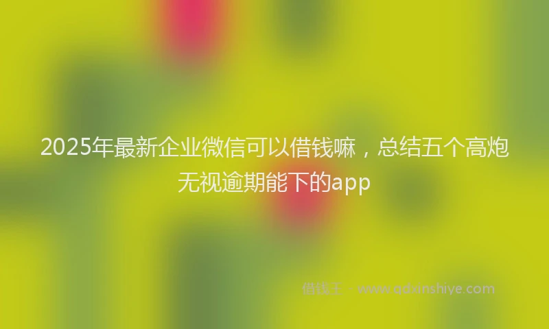 2025年最新企业微信可以借钱嘛，总结五个高炮无视逾期能下的app