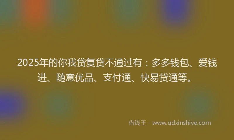 2025年的你我贷复贷不通过有：多多钱包、爱钱进、随意优品、支付通、快易贷通等。