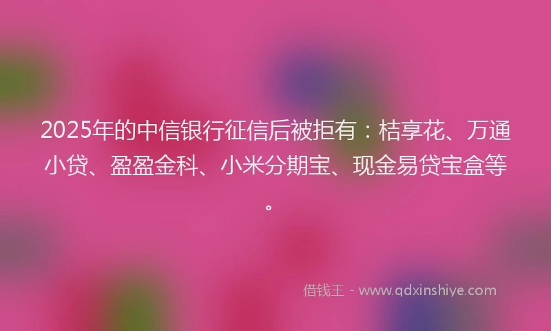2025年的中信银行征信后被拒有：桔享花、万通小贷、盈盈金科、小米分期宝、现金易贷宝盒等。