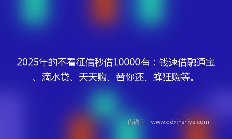 2025年的不看征信秒借10000有：钱速借融通宝、滴水贷、天天购、替你还、蜂狂购等。