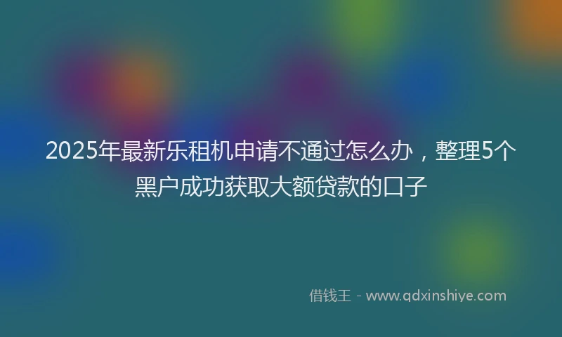 2025年最新乐租机申请不通过怎么办，整理5个黑户成功获取大额贷款的口子