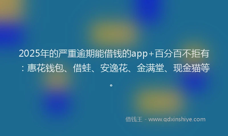 2025年的严重逾期能借钱的app+百分百不拒有：惠花钱包、借蛙、安逸花、金满堂、现金猫等。