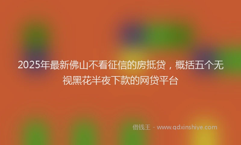 2025年最新佛山不看征信的房抵贷，概括五个无视黑花半夜下款的网贷平台