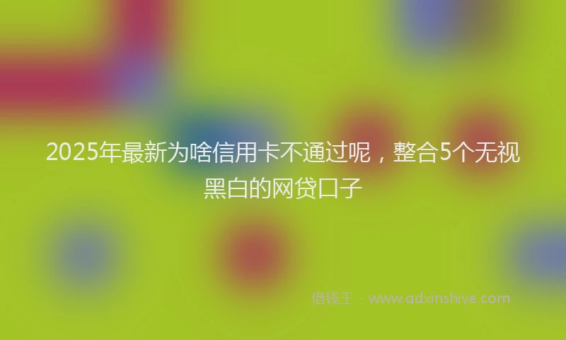 2025年最新为啥信用卡不通过呢，整合5个无视黑白的网贷口子