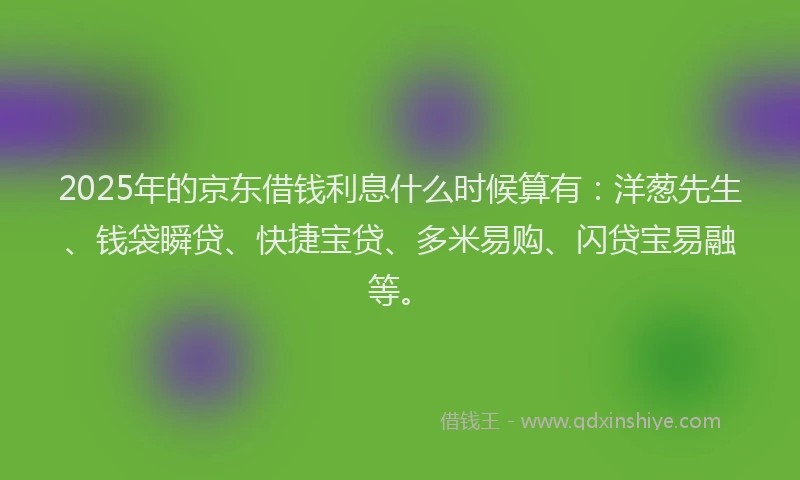 2025年的京东借钱利息什么时候算有：洋葱先生、钱袋瞬贷、快捷宝贷、多米易购、闪贷宝易融等。