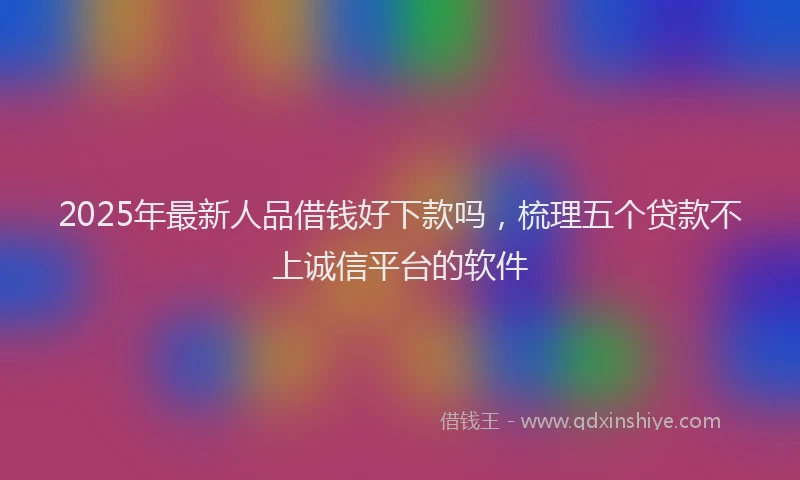 2025年最新人品借钱好下款吗，梳理五个贷款不上诚信平台的软件