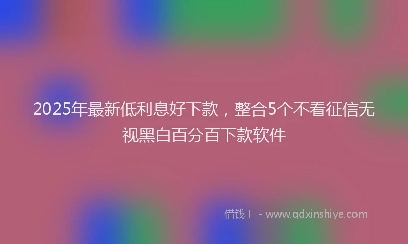 2025年最新低利息好下款，整合5个不看征信无视黑白百分百下款软件