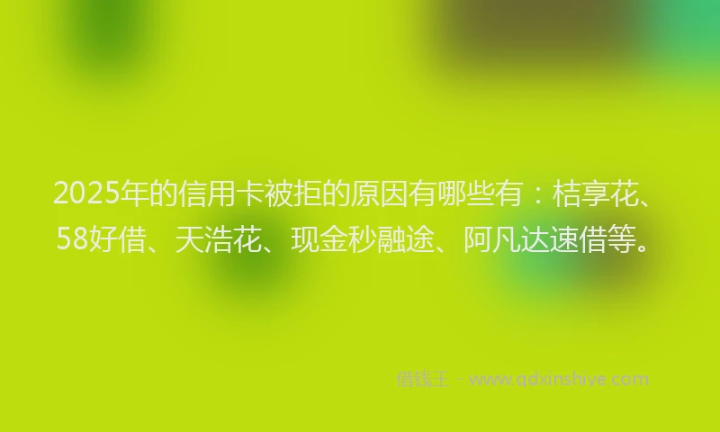 2025年的信用卡被拒的原因有哪些有：桔享花、58好借、天浩花、现金秒融途、阿凡达速借等。