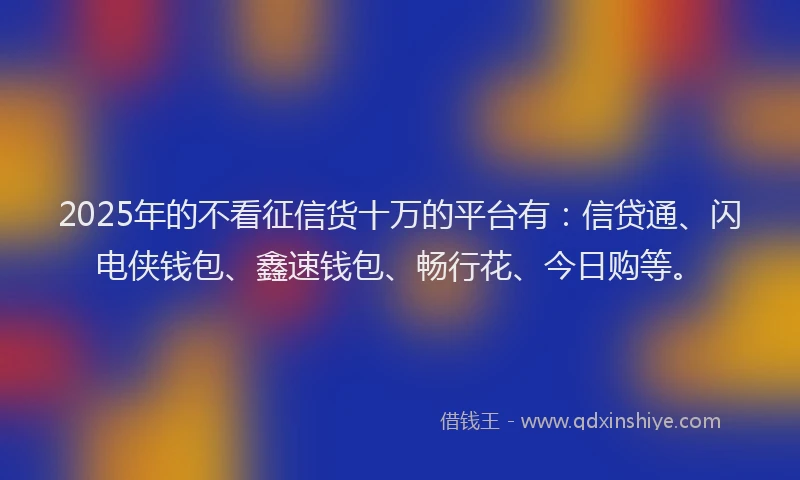 2025年的不看征信货十万的平台有:信贷通、闪电侠钱包、鑫速钱包、畅行花、今日购等。