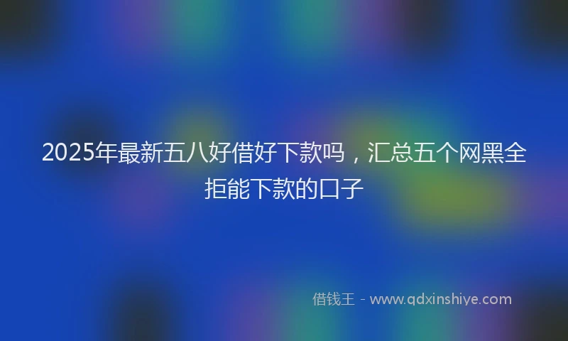 2025年最新五八好借好下款吗，汇总五个网黑全拒能下款的口子