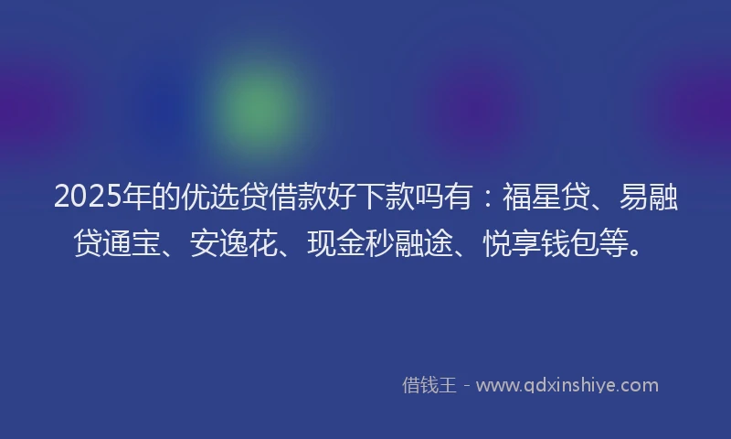 2025年的优选贷借款好下款吗有：福星贷、易融贷通宝、安逸花、现金秒融途、悦享钱包等。