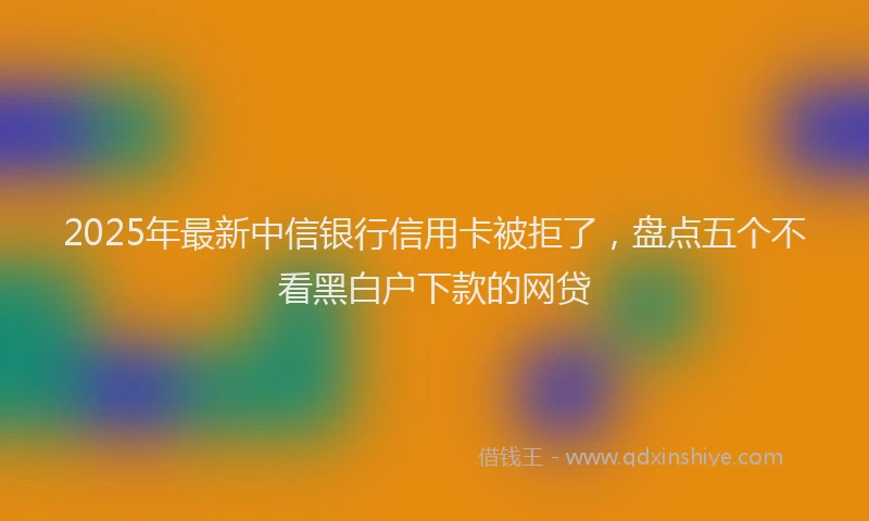 2025年最新中信银行信用卡被拒了，盘点五个不看黑白户下款的网贷