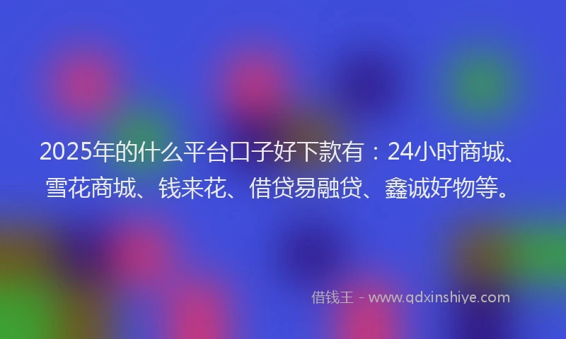 2025年的什么平台口子好下款有：24小时商城、雪花商城、钱来花、借贷易融贷、鑫诚好物等。