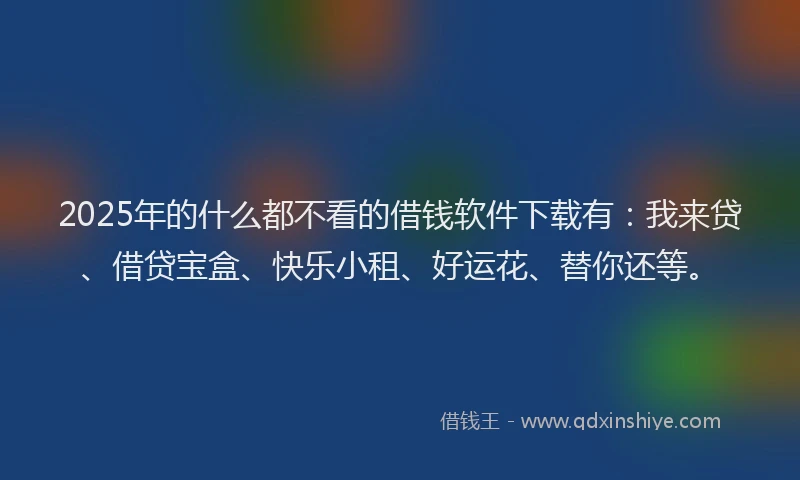 2025年的什么都不看的借钱软件下载有：我来贷、借贷宝盒、快乐小租、好运花、替你还等。