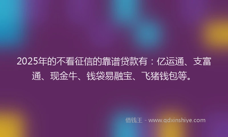 2025年的不看征信的靠谱贷款有：亿运通、支富通、现金牛、钱袋易融宝、飞猪钱包等。
