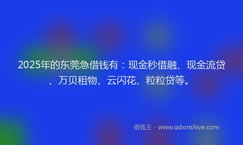 2025年的东莞急借钱有：现金秒借融、现金流贷、万贝租物、云闪花、粒粒贷等。