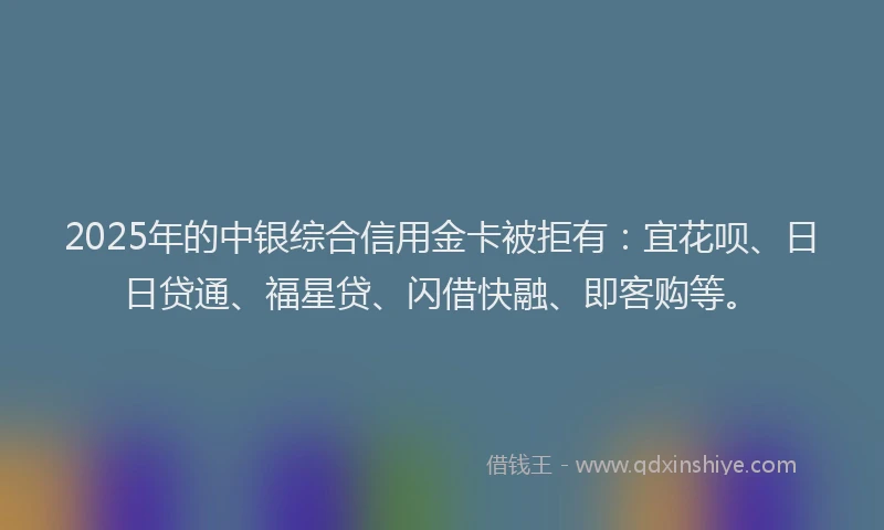 2025年的中银综合信用金卡被拒有：宜花呗、日日贷通、福星贷、闪借快融、即客购等。