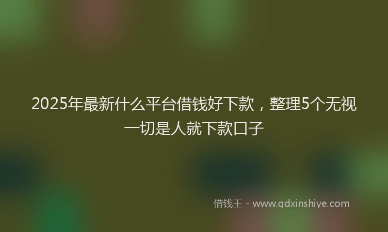 2025年最新什么平台借钱好下款，整理5个无视一切是人就下款口子