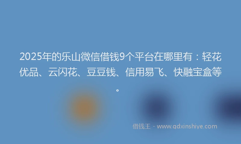 2025年的乐山微信借钱9个平台在哪里有：轻花优品、云闪花、豆豆钱、信用易飞、快融宝盒等。