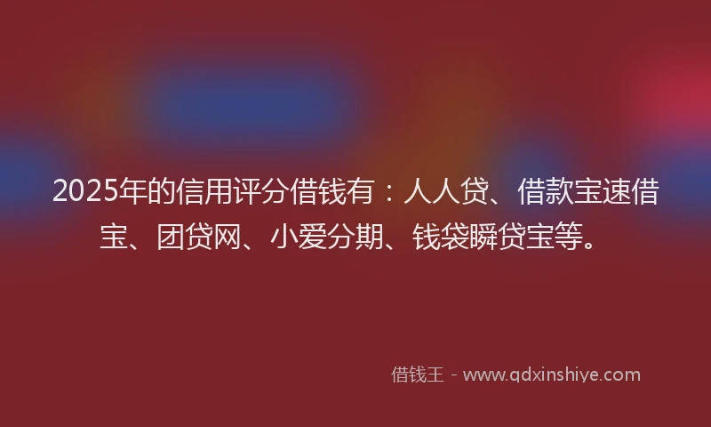 2025年的信用评分借钱有：人人贷、借款宝速借宝、团贷网、小爱分期、钱袋瞬贷宝等。
