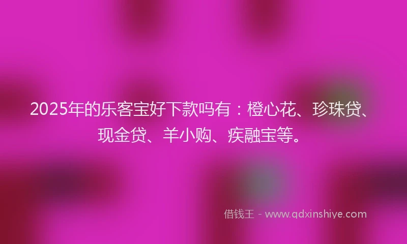 2025年的乐客宝好下款吗有：橙心花、珍珠贷、现金贷、羊小购、疾融宝等。
