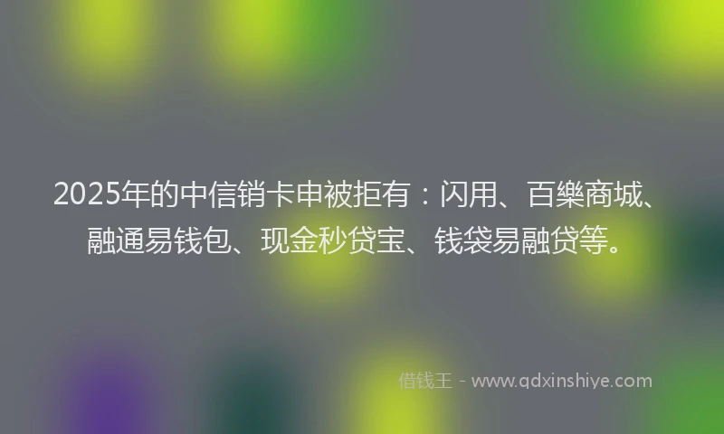 2025年的中信销卡申被拒有：闪用、百樂商城、融通易钱包、现金秒贷宝、钱袋易融贷等。