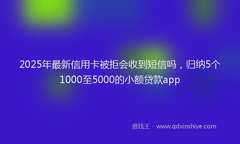2025年最新信用卡被拒会收到短信吗，归纳5个1000至5000的小额贷款app