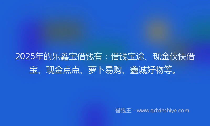 2025年的乐鑫宝借钱有：借钱宝途、现金侠快借宝、现金点点、萝卜易购、鑫诚好物等。