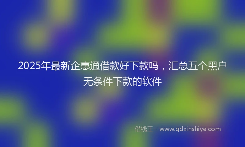 2025年最新企惠通借款好下款吗，汇总五个黑户无条件下款的软件