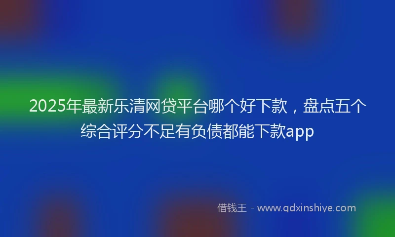 2025年最新乐清网贷平台哪个好下款，盘点五个综合评分不足有负债都能下款app
