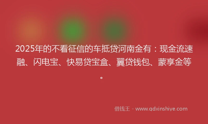 2025年的不看征信的车抵贷河南金有：现金流速融、闪电宝、快易贷宝盒、翼贷钱包、蒙享金等。