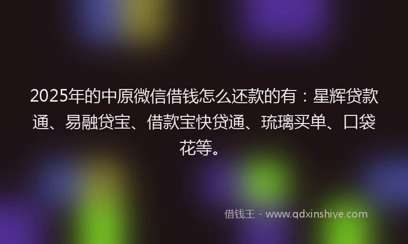 2025年的中原微信借钱怎么还款的有：星辉贷款通、易融贷宝、借款宝快贷通、琉璃买单、口袋花等。
