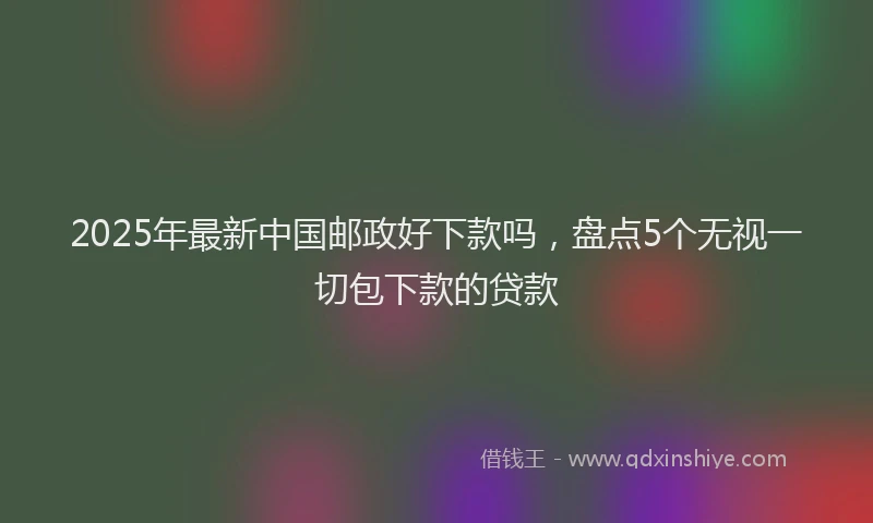 2025年最新中国邮政好下款吗，盘点5个无视一切包下款的贷款