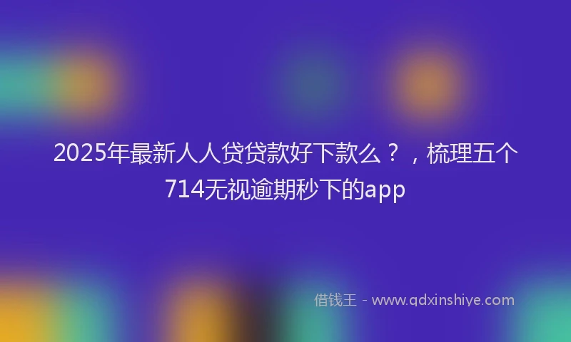2025年最新人人贷贷款好下款么？，梳理五个714无视逾期秒下的app
