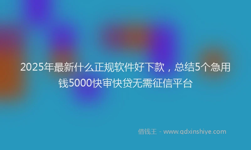 2025年最新什么正规软件好下款，总结5个急用钱5000快审快贷无需征信平台
