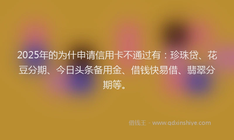 2025年的为什申请信用卡不通过有：珍珠贷、花豆分期、今日头条备用金、借钱快易借、翡翠分期等。