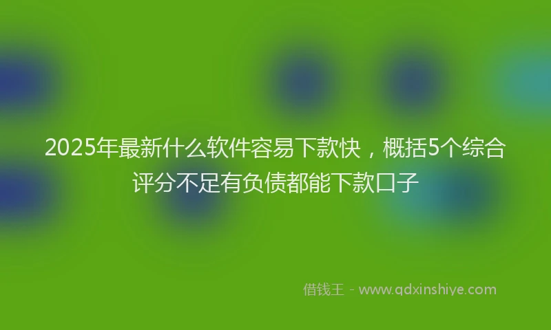 2025年最新什么软件容易下款快，概括5个综合评分不足有负债都能下款口子