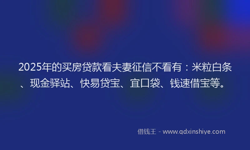 2025年的买房贷款看夫妻征信不看有：米粒白条、现金驿站、快易贷宝、宜口袋、钱速借宝等。