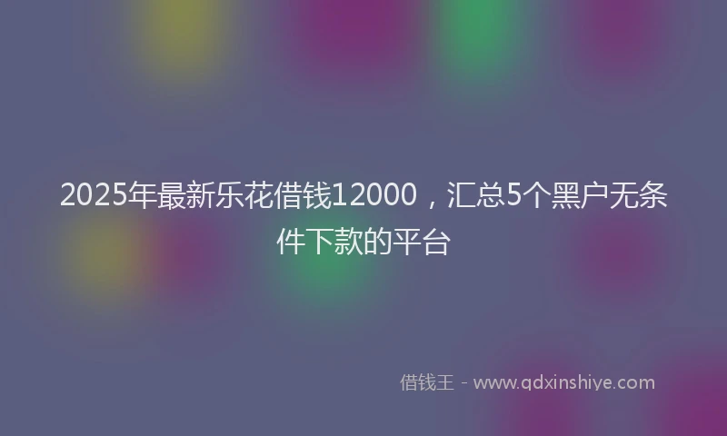 2025年最新乐花借钱12000，汇总5个黑户无条件下款的平台