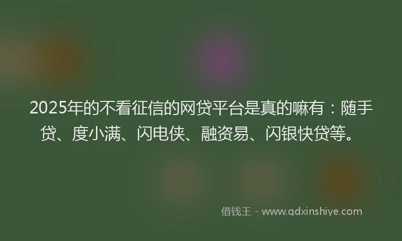 2025年的不看征信的网贷平台是真的嘛有：随手贷、度小满、闪电侠、融资易、闪银快贷等。