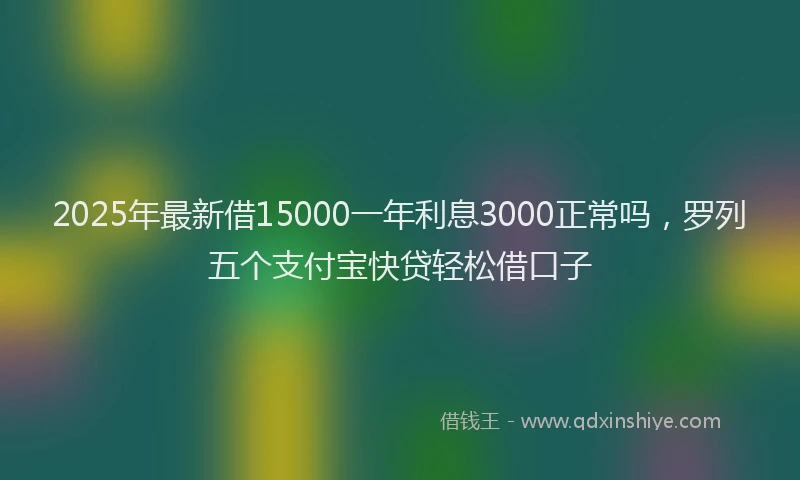 2025年最新借15000一年利息3000正常吗，罗列五个支付宝快贷轻松借口子