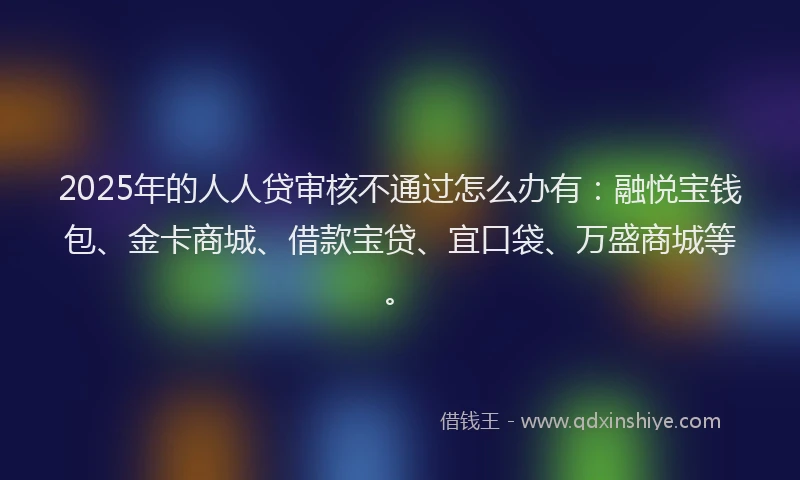 2025年的人人贷审核不通过怎么办有：融悦宝钱包、金卡商城、借款宝贷、宜口袋、万盛商城等。