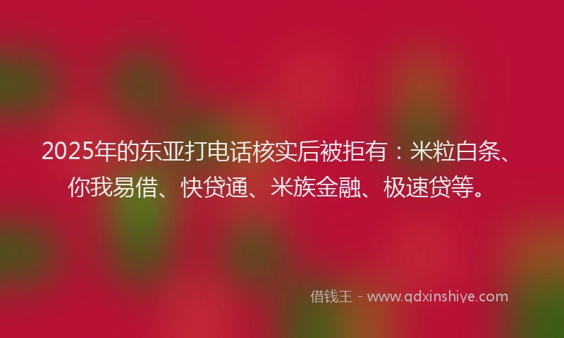 2025年的东亚打电话核实后被拒有：米粒白条、你我易借、快贷通、米族金融、极速贷等。