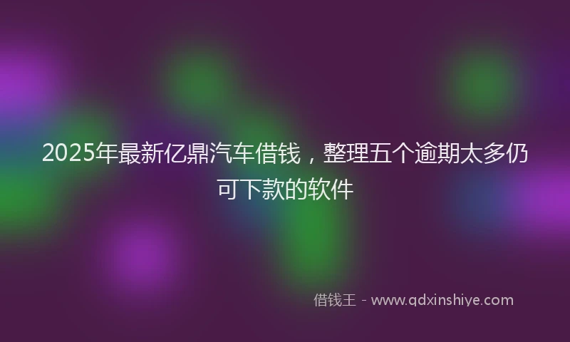 2025年最新亿鼎汽车借钱，整理五个逾期太多仍可下款的软件