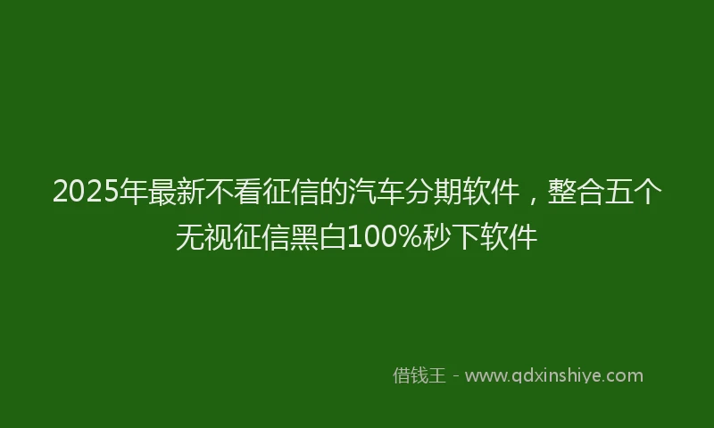 2025年最新不看征信的汽车分期软件，整合五个无视征信黑白100%秒下软件
