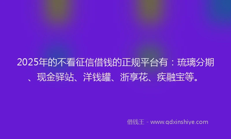 2025年的不看征信借钱的正规平台有：琉璃分期、现金驿站、洋钱罐、浙享花、疾融宝等。